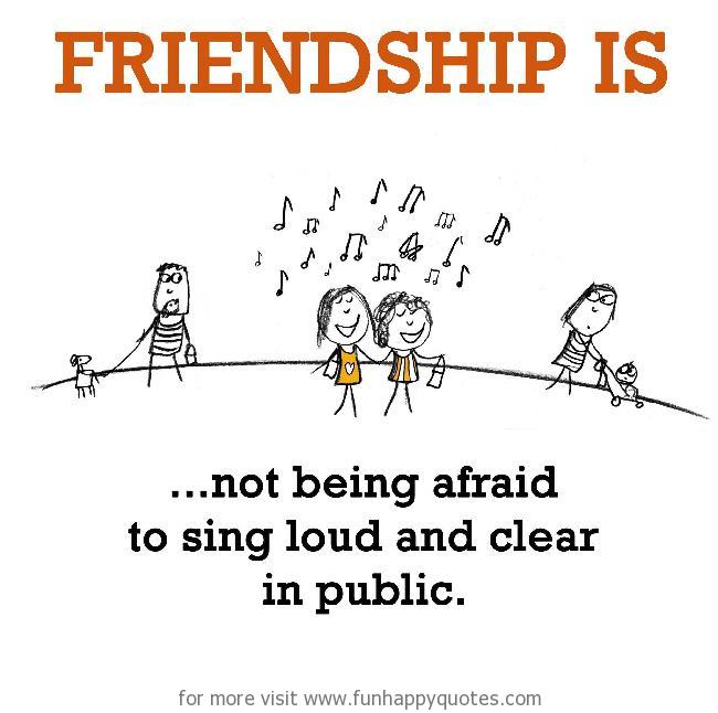 Friendship is, not being afraid to sing loud and clear in public.