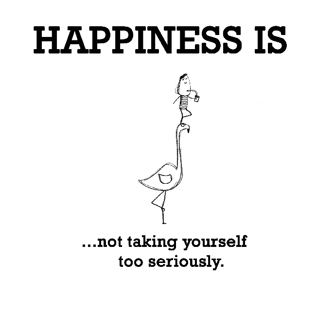 Happiness is, not taking yourself too seriously.