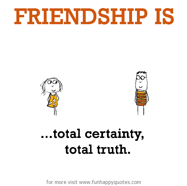 Friendship is, total certainty, total truth.