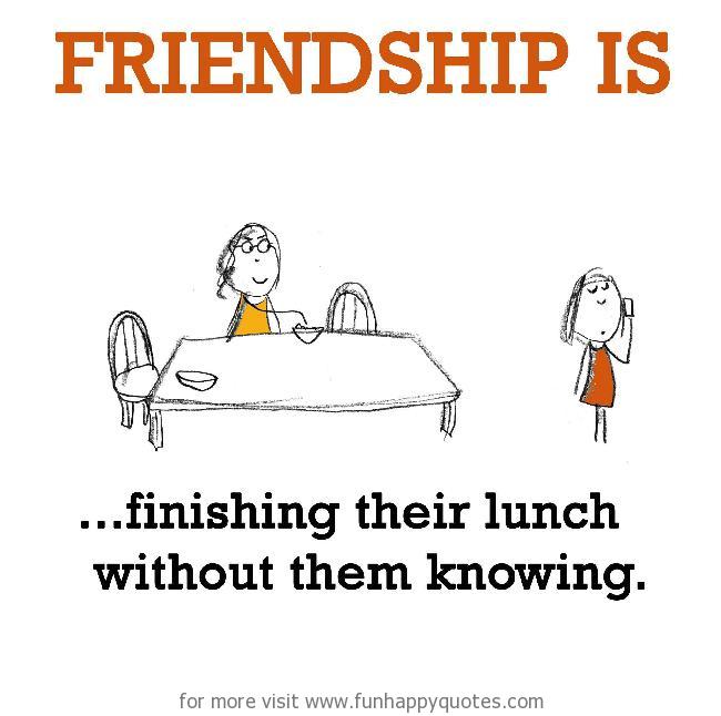 Friendship is, finishing their lunch without them knowing.