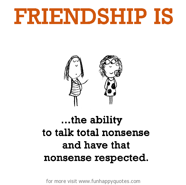 Friendship is, the ability to talk total nonsense and have that nonsense respected.
