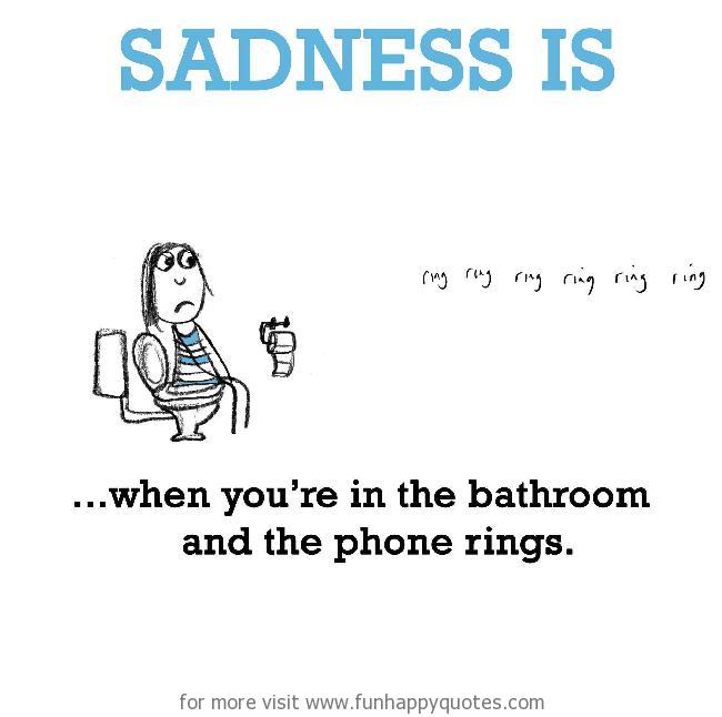 Sadness is, when you’re in the bathroom and the phone rings.