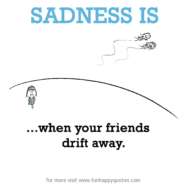 Sadness is, when your friends drift away.